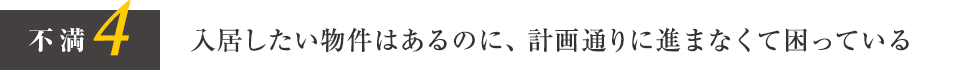 不満4 入居したい物件はあるのに、計画通りに進まなくて困っている