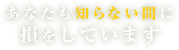 あなたも知らない間に損をしています