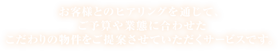 お客様とのヒアリングを通じて、ご予算や業態に合わせたこだわりの物件をご提案させていただくサービスです。