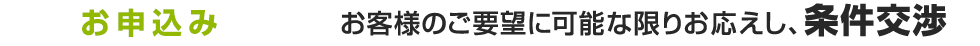 お申込み お客様のご要望に可能な限りお応えし、条件交渉