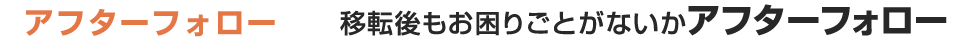 アフターフォロー 移転後もお困りごとがないかアフターフォロー